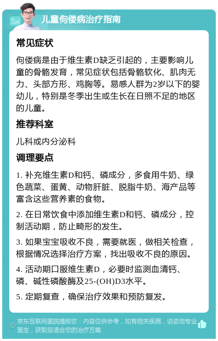 儿童佝偻病治疗指南 常见症状 佝偻病是由于维生素D缺乏引起的，主要影响儿童的骨骼发育，常见症状包括骨骼软化、肌肉无力、头部方形、鸡胸等。易感人群为2岁以下的婴幼儿，特别是冬季出生或生长在日照不足的地区的儿童。 推荐科室 儿科或内分泌科 调理要点 1. 补充维生素D和钙、磷成分，多食用牛奶、绿色蔬菜、蛋黄、动物肝脏、脱脂牛奶、海产品等富含这些营养素的食物。 2. 在日常饮食中添加维生素D和钙、磷成分，控制活动期，防止畸形的发生。 3. 如果宝宝吸收不良，需要就医，做相关检查，根据情况选择治疗方案，找出吸收不良的原因。 4. 活动期口服维生素D，必要时监测血清钙、磷、碱性磷酸酶及25-(OH)D3水平。 5. 定期复查，确保治疗效果和预防复发。