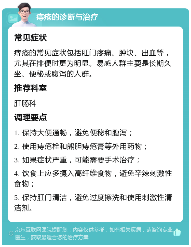 痔疮的诊断与治疗 常见症状 痔疮的常见症状包括肛门疼痛、肿块、出血等，尤其在排便时更为明显。易感人群主要是长期久坐、便秘或腹泻的人群。 推荐科室 肛肠科 调理要点 1. 保持大便通畅，避免便秘和腹泻； 2. 使用痔疮栓和熊胆痔疮膏等外用药物； 3. 如果症状严重，可能需要手术治疗； 4. 饮食上应多摄入高纤维食物，避免辛辣刺激性食物； 5. 保持肛门清洁，避免过度擦洗和使用刺激性清洁剂。