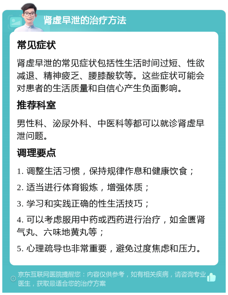 肾虚早泄的治疗方法 常见症状 肾虚早泄的常见症状包括性生活时间过短、性欲减退、精神疲乏、腰膝酸软等。这些症状可能会对患者的生活质量和自信心产生负面影响。 推荐科室 男性科、泌尿外科、中医科等都可以就诊肾虚早泄问题。 调理要点 1. 调整生活习惯，保持规律作息和健康饮食； 2. 适当进行体育锻炼，增强体质； 3. 学习和实践正确的性生活技巧； 4. 可以考虑服用中药或西药进行治疗，如金匮肾气丸、六味地黄丸等； 5. 心理疏导也非常重要，避免过度焦虑和压力。