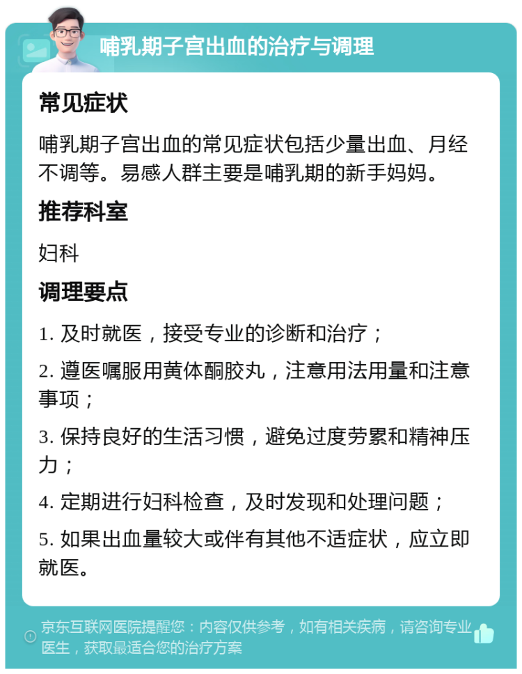 哺乳期子宫出血的治疗与调理 常见症状 哺乳期子宫出血的常见症状包括少量出血、月经不调等。易感人群主要是哺乳期的新手妈妈。 推荐科室 妇科 调理要点 1. 及时就医，接受专业的诊断和治疗； 2. 遵医嘱服用黄体酮胶丸，注意用法用量和注意事项； 3. 保持良好的生活习惯，避免过度劳累和精神压力； 4. 定期进行妇科检查，及时发现和处理问题； 5. 如果出血量较大或伴有其他不适症状，应立即就医。