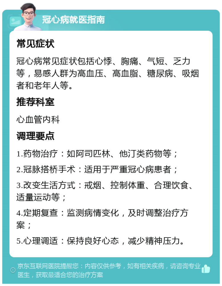 冠心病就医指南 常见症状 冠心病常见症状包括心悸、胸痛、气短、乏力等，易感人群为高血压、高血脂、糖尿病、吸烟者和老年人等。 推荐科室 心血管内科 调理要点 1.药物治疗：如阿司匹林、他汀类药物等； 2.冠脉搭桥手术：适用于严重冠心病患者； 3.改变生活方式：戒烟、控制体重、合理饮食、适量运动等； 4.定期复查：监测病情变化，及时调整治疗方案； 5.心理调适：保持良好心态，减少精神压力。