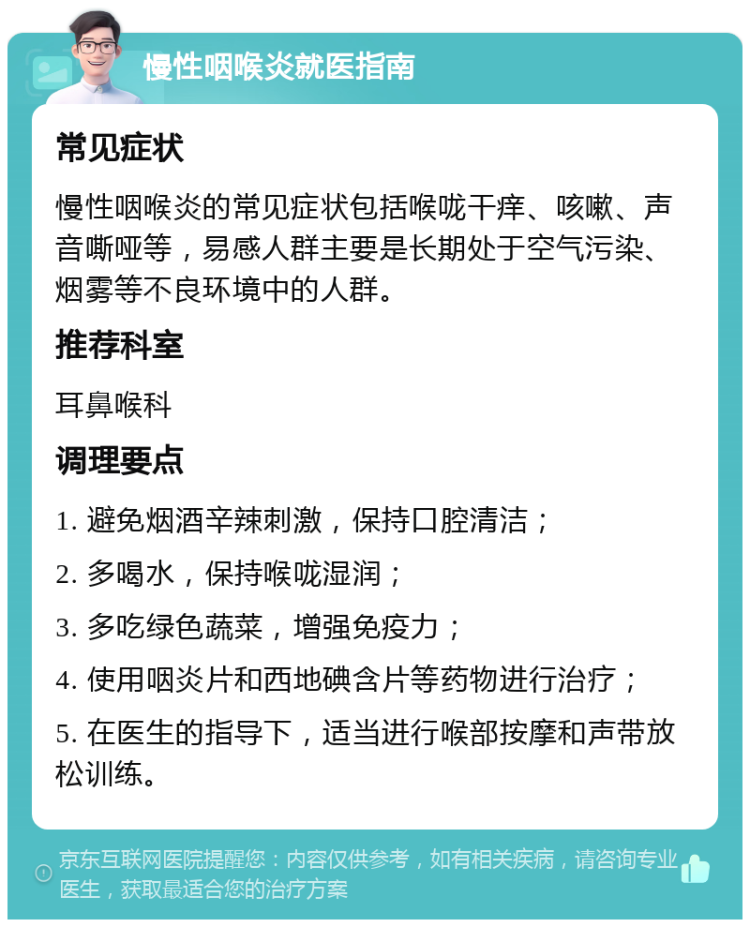 慢性咽喉炎就医指南 常见症状 慢性咽喉炎的常见症状包括喉咙干痒、咳嗽、声音嘶哑等，易感人群主要是长期处于空气污染、烟雾等不良环境中的人群。 推荐科室 耳鼻喉科 调理要点 1. 避免烟酒辛辣刺激，保持口腔清洁； 2. 多喝水，保持喉咙湿润； 3. 多吃绿色蔬菜，增强免疫力； 4. 使用咽炎片和西地碘含片等药物进行治疗； 5. 在医生的指导下，适当进行喉部按摩和声带放松训练。