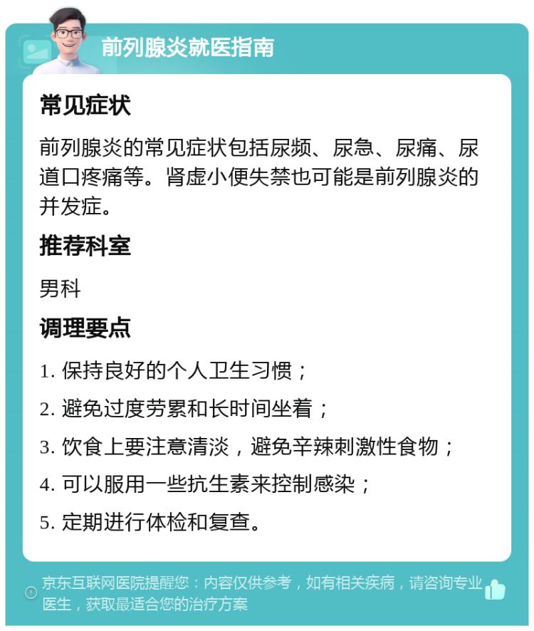 前列腺炎就医指南 常见症状 前列腺炎的常见症状包括尿频、尿急、尿痛、尿道口疼痛等。肾虚小便失禁也可能是前列腺炎的并发症。 推荐科室 男科 调理要点 1. 保持良好的个人卫生习惯； 2. 避免过度劳累和长时间坐着； 3. 饮食上要注意清淡，避免辛辣刺激性食物； 4. 可以服用一些抗生素来控制感染； 5. 定期进行体检和复查。