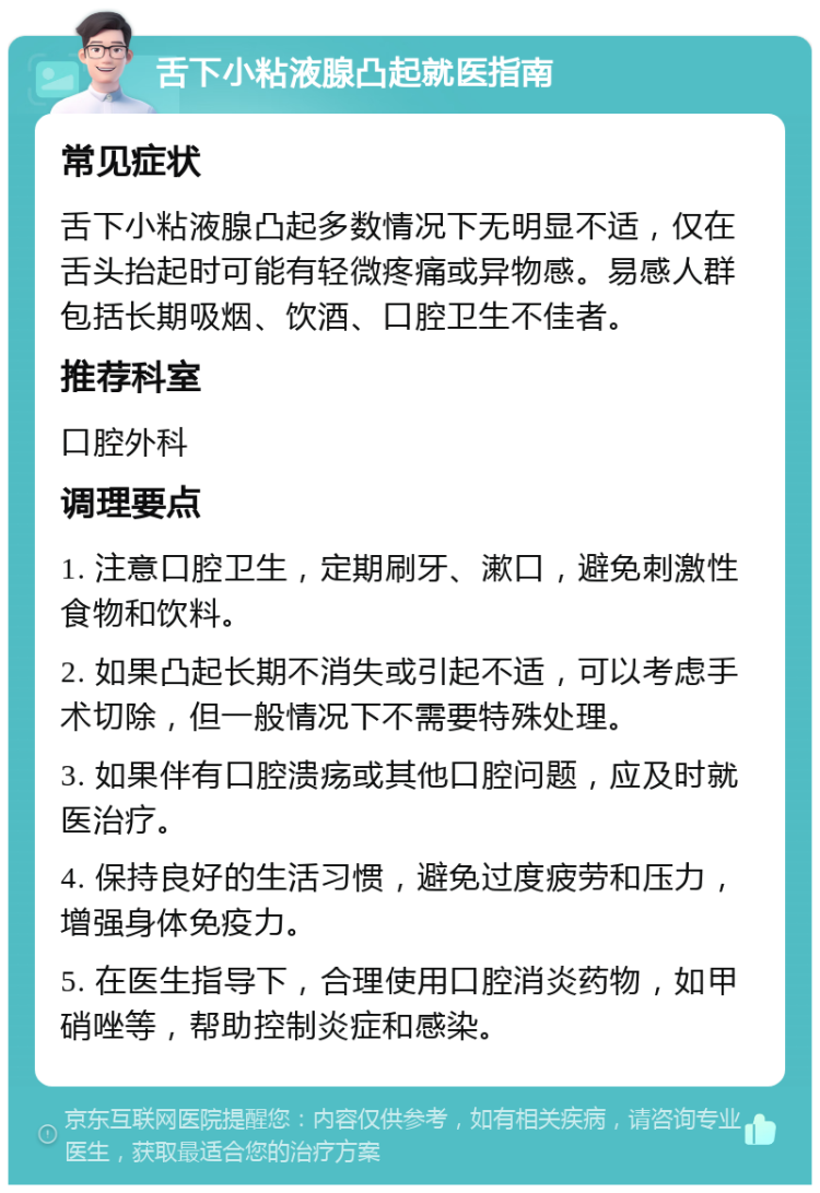 舌下小粘液腺凸起就医指南 常见症状 舌下小粘液腺凸起多数情况下无明显不适，仅在舌头抬起时可能有轻微疼痛或异物感。易感人群包括长期吸烟、饮酒、口腔卫生不佳者。 推荐科室 口腔外科 调理要点 1. 注意口腔卫生，定期刷牙、漱口，避免刺激性食物和饮料。 2. 如果凸起长期不消失或引起不适，可以考虑手术切除，但一般情况下不需要特殊处理。 3. 如果伴有口腔溃疡或其他口腔问题，应及时就医治疗。 4. 保持良好的生活习惯，避免过度疲劳和压力，增强身体免疫力。 5. 在医生指导下，合理使用口腔消炎药物，如甲硝唑等，帮助控制炎症和感染。