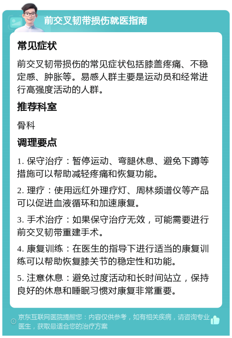 前交叉韧带损伤就医指南 常见症状 前交叉韧带损伤的常见症状包括膝盖疼痛、不稳定感、肿胀等。易感人群主要是运动员和经常进行高强度活动的人群。 推荐科室 骨科 调理要点 1. 保守治疗：暂停运动、弯腿休息、避免下蹲等措施可以帮助减轻疼痛和恢复功能。 2. 理疗：使用远红外理疗灯、周林频谱仪等产品可以促进血液循环和加速康复。 3. 手术治疗：如果保守治疗无效，可能需要进行前交叉韧带重建手术。 4. 康复训练：在医生的指导下进行适当的康复训练可以帮助恢复膝关节的稳定性和功能。 5. 注意休息：避免过度活动和长时间站立，保持良好的休息和睡眠习惯对康复非常重要。