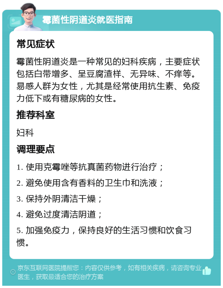 霉菌性阴道炎就医指南 常见症状 霉菌性阴道炎是一种常见的妇科疾病，主要症状包括白带增多、呈豆腐渣样、无异味、不痒等。易感人群为女性，尤其是经常使用抗生素、免疫力低下或有糖尿病的女性。 推荐科室 妇科 调理要点 1. 使用克霉唑等抗真菌药物进行治疗； 2. 避免使用含有香料的卫生巾和洗液； 3. 保持外阴清洁干燥； 4. 避免过度清洁阴道； 5. 加强免疫力，保持良好的生活习惯和饮食习惯。