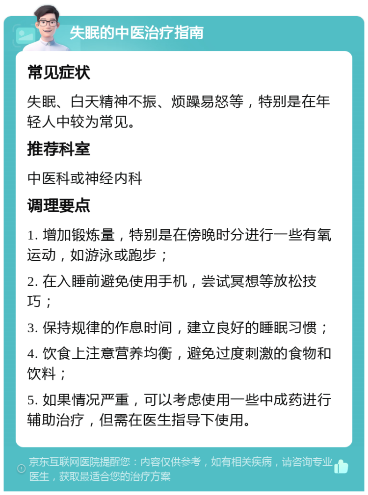 失眠的中医治疗指南 常见症状 失眠、白天精神不振、烦躁易怒等，特别是在年轻人中较为常见。 推荐科室 中医科或神经内科 调理要点 1. 增加锻炼量，特别是在傍晚时分进行一些有氧运动，如游泳或跑步； 2. 在入睡前避免使用手机，尝试冥想等放松技巧； 3. 保持规律的作息时间，建立良好的睡眠习惯； 4. 饮食上注意营养均衡，避免过度刺激的食物和饮料； 5. 如果情况严重，可以考虑使用一些中成药进行辅助治疗，但需在医生指导下使用。