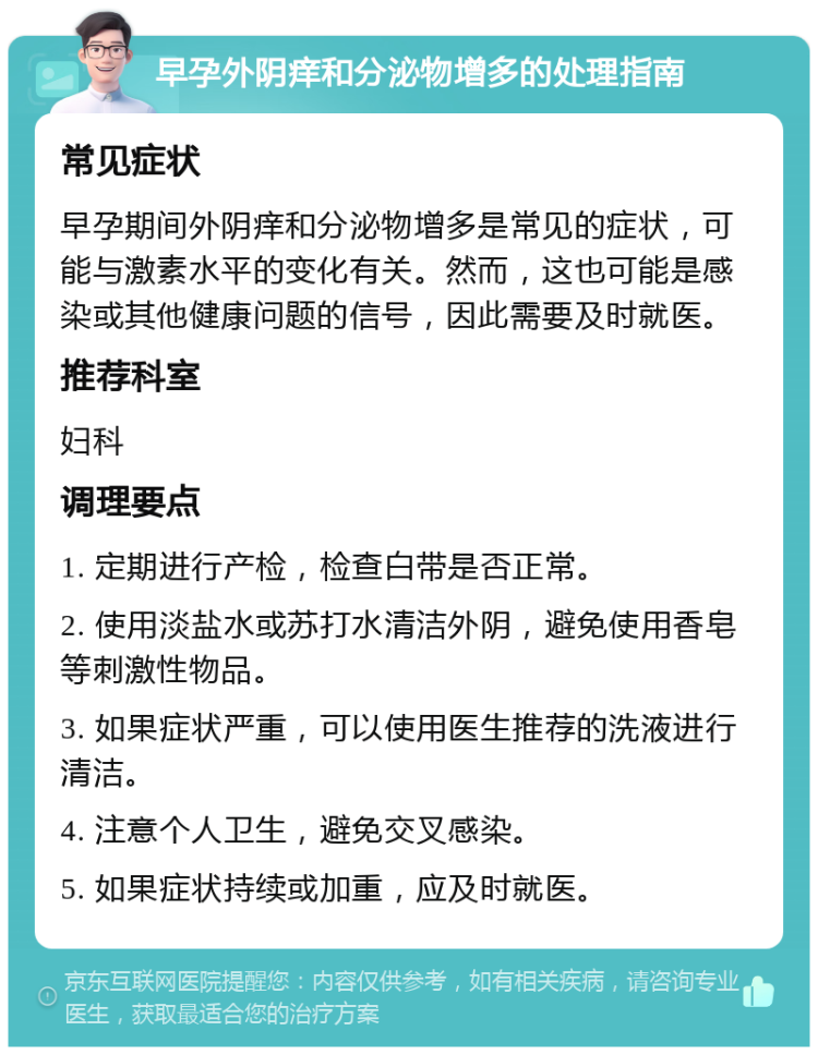 早孕外阴痒和分泌物增多的处理指南 常见症状 早孕期间外阴痒和分泌物增多是常见的症状，可能与激素水平的变化有关。然而，这也可能是感染或其他健康问题的信号，因此需要及时就医。 推荐科室 妇科 调理要点 1. 定期进行产检，检查白带是否正常。 2. 使用淡盐水或苏打水清洁外阴，避免使用香皂等刺激性物品。 3. 如果症状严重，可以使用医生推荐的洗液进行清洁。 4. 注意个人卫生，避免交叉感染。 5. 如果症状持续或加重，应及时就医。