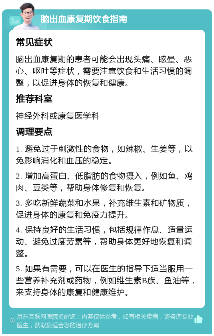 脑出血康复期饮食指南 常见症状 脑出血康复期的患者可能会出现头痛、眩晕、恶心、呕吐等症状，需要注意饮食和生活习惯的调整，以促进身体的恢复和健康。 推荐科室 神经外科或康复医学科 调理要点 1. 避免过于刺激性的食物，如辣椒、生姜等，以免影响消化和血压的稳定。 2. 增加高蛋白、低脂肪的食物摄入，例如鱼、鸡肉、豆类等，帮助身体修复和恢复。 3. 多吃新鲜蔬菜和水果，补充维生素和矿物质，促进身体的康复和免疫力提升。 4. 保持良好的生活习惯，包括规律作息、适量运动、避免过度劳累等，帮助身体更好地恢复和调整。 5. 如果有需要，可以在医生的指导下适当服用一些营养补充剂或药物，例如维生素B族、鱼油等，来支持身体的康复和健康维护。