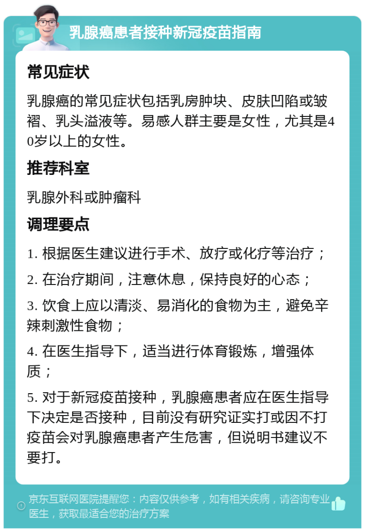 乳腺癌患者接种新冠疫苗指南 常见症状 乳腺癌的常见症状包括乳房肿块、皮肤凹陷或皱褶、乳头溢液等。易感人群主要是女性，尤其是40岁以上的女性。 推荐科室 乳腺外科或肿瘤科 调理要点 1. 根据医生建议进行手术、放疗或化疗等治疗； 2. 在治疗期间，注意休息，保持良好的心态； 3. 饮食上应以清淡、易消化的食物为主，避免辛辣刺激性食物； 4. 在医生指导下，适当进行体育锻炼，增强体质； 5. 对于新冠疫苗接种，乳腺癌患者应在医生指导下决定是否接种，目前没有研究证实打或因不打疫苗会对乳腺癌患者产生危害，但说明书建议不要打。