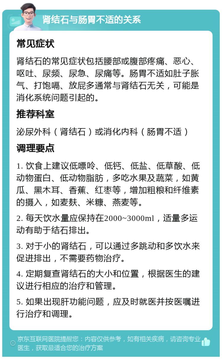 肾结石与肠胃不适的关系 常见症状 肾结石的常见症状包括腰部或腹部疼痛、恶心、呕吐、尿频、尿急、尿痛等。肠胃不适如肚子胀气、打饱嗝、放屁多通常与肾结石无关，可能是消化系统问题引起的。 推荐科室 泌尿外科（肾结石）或消化内科（肠胃不适） 调理要点 1. 饮食上建议低嘌呤、低钙、低盐、低草酸、低动物蛋白、低动物脂肪，多吃水果及蔬菜，如黄瓜、黑木耳、香蕉、红枣等，增加粗粮和纤维素的摄入，如麦麸、米糠、燕麦等。 2. 每天饮水量应保持在2000~3000ml，适量多运动有助于结石排出。 3. 对于小的肾结石，可以通过多跳动和多饮水来促进排出，不需要药物治疗。 4. 定期复查肾结石的大小和位置，根据医生的建议进行相应的治疗和管理。 5. 如果出现肝功能问题，应及时就医并按医嘱进行治疗和调理。