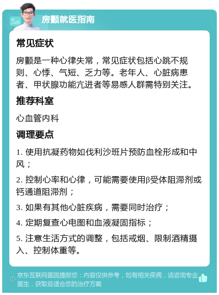 房颤就医指南 常见症状 房颤是一种心律失常，常见症状包括心跳不规则、心悸、气短、乏力等。老年人、心脏病患者、甲状腺功能亢进者等易感人群需特别关注。 推荐科室 心血管内科 调理要点 1. 使用抗凝药物如伐利沙班片预防血栓形成和中风； 2. 控制心率和心律，可能需要使用β受体阻滞剂或钙通道阻滞剂； 3. 如果有其他心脏疾病，需要同时治疗； 4. 定期复查心电图和血液凝固指标； 5. 注意生活方式的调整，包括戒烟、限制酒精摄入、控制体重等。