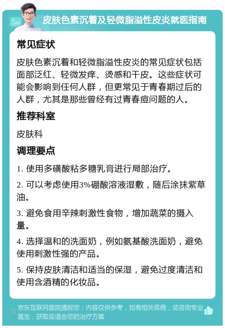 皮肤色素沉着及轻微脂溢性皮炎就医指南 常见症状 皮肤色素沉着和轻微脂溢性皮炎的常见症状包括面部泛红、轻微发痒、烫感和干皮。这些症状可能会影响到任何人群，但更常见于青春期过后的人群，尤其是那些曾经有过青春痘问题的人。 推荐科室 皮肤科 调理要点 1. 使用多磺酸粘多糖乳膏进行局部治疗。 2. 可以考虑使用3%硼酸溶液湿敷，随后涂抹紫草油。 3. 避免食用辛辣刺激性食物，增加蔬菜的摄入量。 4. 选择温和的洗面奶，例如氨基酸洗面奶，避免使用刺激性强的产品。 5. 保持皮肤清洁和适当的保湿，避免过度清洁和使用含酒精的化妆品。