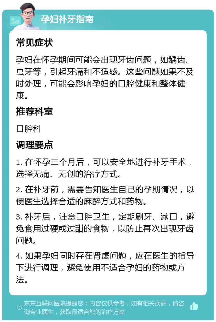 孕妇补牙指南 常见症状 孕妇在怀孕期间可能会出现牙齿问题，如龋齿、虫牙等，引起牙痛和不适感。这些问题如果不及时处理，可能会影响孕妇的口腔健康和整体健康。 推荐科室 口腔科 调理要点 1. 在怀孕三个月后，可以安全地进行补牙手术，选择无痛、无创的治疗方式。 2. 在补牙前，需要告知医生自己的孕期情况，以便医生选择合适的麻醉方式和药物。 3. 补牙后，注意口腔卫生，定期刷牙、漱口，避免食用过硬或过甜的食物，以防止再次出现牙齿问题。 4. 如果孕妇同时存在肾虚问题，应在医生的指导下进行调理，避免使用不适合孕妇的药物或方法。