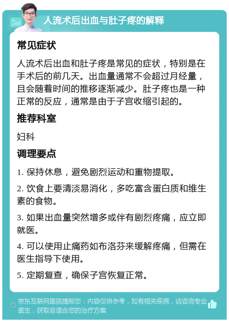 人流术后出血与肚子疼的解释 常见症状 人流术后出血和肚子疼是常见的症状，特别是在手术后的前几天。出血量通常不会超过月经量，且会随着时间的推移逐渐减少。肚子疼也是一种正常的反应，通常是由于子宫收缩引起的。 推荐科室 妇科 调理要点 1. 保持休息，避免剧烈运动和重物提取。 2. 饮食上要清淡易消化，多吃富含蛋白质和维生素的食物。 3. 如果出血量突然增多或伴有剧烈疼痛，应立即就医。 4. 可以使用止痛药如布洛芬来缓解疼痛，但需在医生指导下使用。 5. 定期复查，确保子宫恢复正常。