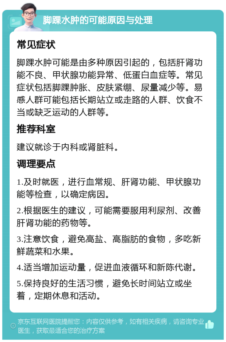 脚踝水肿的可能原因与处理 常见症状 脚踝水肿可能是由多种原因引起的，包括肝肾功能不良、甲状腺功能异常、低蛋白血症等。常见症状包括脚踝肿胀、皮肤紧绷、尿量减少等。易感人群可能包括长期站立或走路的人群、饮食不当或缺乏运动的人群等。 推荐科室 建议就诊于内科或肾脏科。 调理要点 1.及时就医，进行血常规、肝肾功能、甲状腺功能等检查，以确定病因。 2.根据医生的建议，可能需要服用利尿剂、改善肝肾功能的药物等。 3.注意饮食，避免高盐、高脂肪的食物，多吃新鲜蔬菜和水果。 4.适当增加运动量，促进血液循环和新陈代谢。 5.保持良好的生活习惯，避免长时间站立或坐着，定期休息和活动。