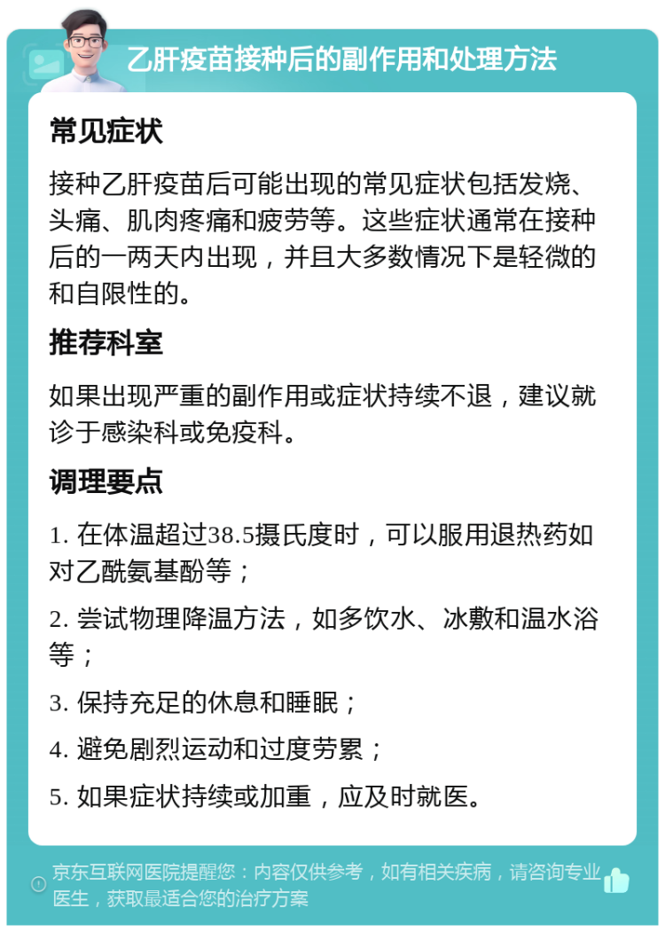 乙肝疫苗接种后的副作用和处理方法 常见症状 接种乙肝疫苗后可能出现的常见症状包括发烧、头痛、肌肉疼痛和疲劳等。这些症状通常在接种后的一两天内出现，并且大多数情况下是轻微的和自限性的。 推荐科室 如果出现严重的副作用或症状持续不退，建议就诊于感染科或免疫科。 调理要点 1. 在体温超过38.5摄氏度时，可以服用退热药如对乙酰氨基酚等； 2. 尝试物理降温方法，如多饮水、冰敷和温水浴等； 3. 保持充足的休息和睡眠； 4. 避免剧烈运动和过度劳累； 5. 如果症状持续或加重，应及时就医。