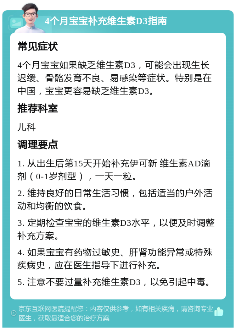 4个月宝宝补充维生素D3指南 常见症状 4个月宝宝如果缺乏维生素D3，可能会出现生长迟缓、骨骼发育不良、易感染等症状。特别是在中国，宝宝更容易缺乏维生素D3。 推荐科室 儿科 调理要点 1. 从出生后第15天开始补充伊可新 维生素AD滴剂（0-1岁剂型），一天一粒。 2. 维持良好的日常生活习惯，包括适当的户外活动和均衡的饮食。 3. 定期检查宝宝的维生素D3水平，以便及时调整补充方案。 4. 如果宝宝有药物过敏史、肝肾功能异常或特殊疾病史，应在医生指导下进行补充。 5. 注意不要过量补充维生素D3，以免引起中毒。