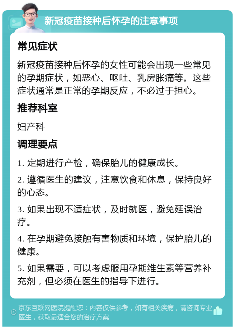 新冠疫苗接种后怀孕的注意事项 常见症状 新冠疫苗接种后怀孕的女性可能会出现一些常见的孕期症状，如恶心、呕吐、乳房胀痛等。这些症状通常是正常的孕期反应，不必过于担心。 推荐科室 妇产科 调理要点 1. 定期进行产检，确保胎儿的健康成长。 2. 遵循医生的建议，注意饮食和休息，保持良好的心态。 3. 如果出现不适症状，及时就医，避免延误治疗。 4. 在孕期避免接触有害物质和环境，保护胎儿的健康。 5. 如果需要，可以考虑服用孕期维生素等营养补充剂，但必须在医生的指导下进行。