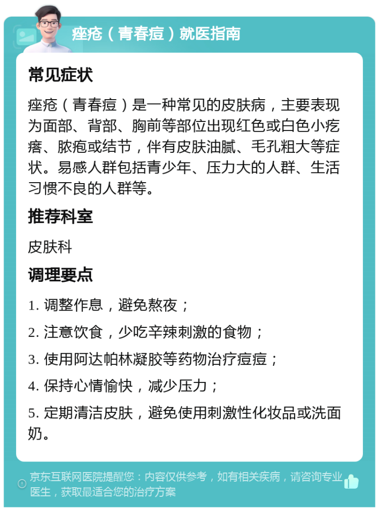 痤疮（青春痘）就医指南 常见症状 痤疮（青春痘）是一种常见的皮肤病，主要表现为面部、背部、胸前等部位出现红色或白色小疙瘩、脓疱或结节，伴有皮肤油腻、毛孔粗大等症状。易感人群包括青少年、压力大的人群、生活习惯不良的人群等。 推荐科室 皮肤科 调理要点 1. 调整作息，避免熬夜； 2. 注意饮食，少吃辛辣刺激的食物； 3. 使用阿达帕林凝胶等药物治疗痘痘； 4. 保持心情愉快，减少压力； 5. 定期清洁皮肤，避免使用刺激性化妆品或洗面奶。