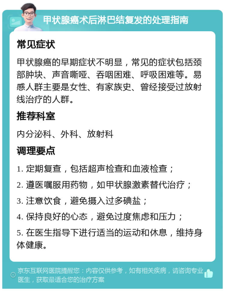 甲状腺癌术后淋巴结复发的处理指南 常见症状 甲状腺癌的早期症状不明显，常见的症状包括颈部肿块、声音嘶哑、吞咽困难、呼吸困难等。易感人群主要是女性、有家族史、曾经接受过放射线治疗的人群。 推荐科室 内分泌科、外科、放射科 调理要点 1. 定期复查，包括超声检查和血液检查； 2. 遵医嘱服用药物，如甲状腺激素替代治疗； 3. 注意饮食，避免摄入过多碘盐； 4. 保持良好的心态，避免过度焦虑和压力； 5. 在医生指导下进行适当的运动和休息，维持身体健康。