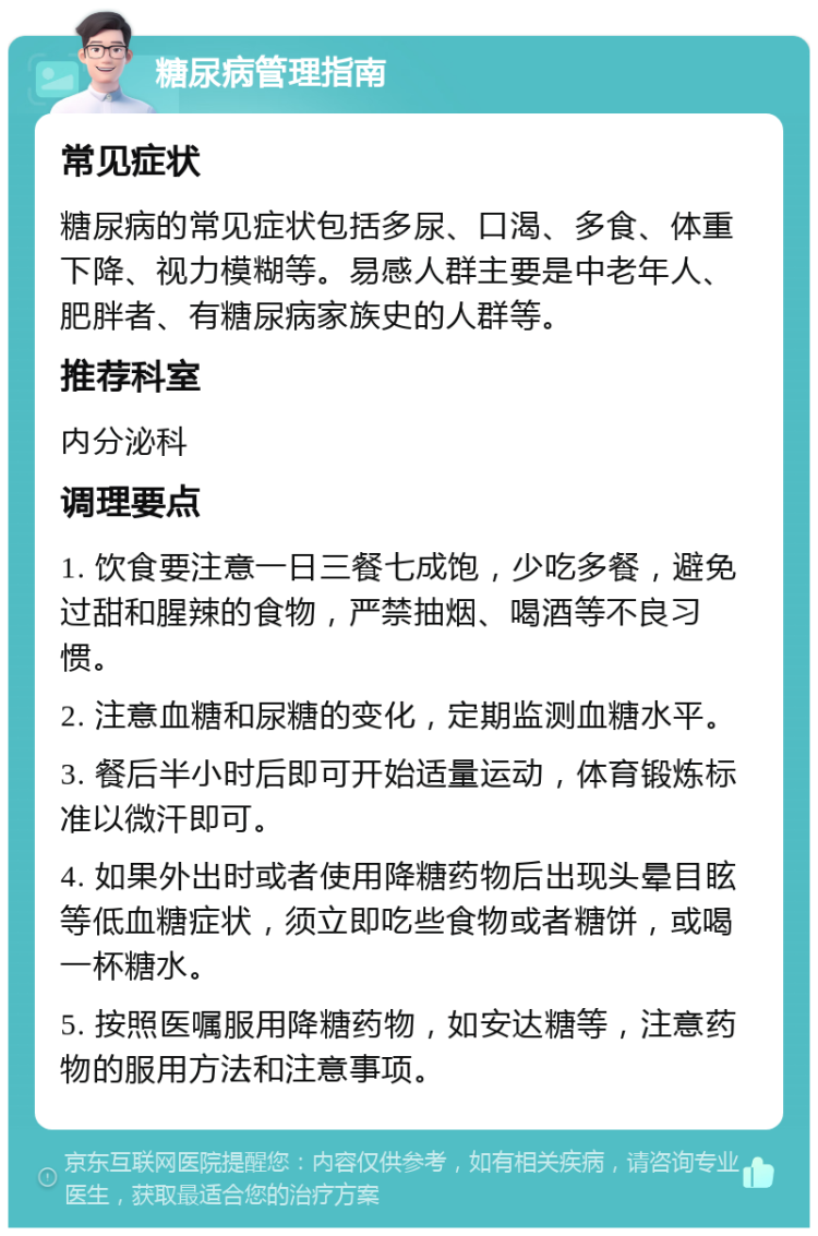 糖尿病管理指南 常见症状 糖尿病的常见症状包括多尿、口渴、多食、体重下降、视力模糊等。易感人群主要是中老年人、肥胖者、有糖尿病家族史的人群等。 推荐科室 内分泌科 调理要点 1. 饮食要注意一日三餐七成饱，少吃多餐，避免过甜和腥辣的食物，严禁抽烟、喝酒等不良习惯。 2. 注意血糖和尿糖的变化，定期监测血糖水平。 3. 餐后半小时后即可开始适量运动，体育锻炼标准以微汗即可。 4. 如果外出时或者使用降糖药物后出现头晕目眩等低血糖症状，须立即吃些食物或者糖饼，或喝一杯糖水。 5. 按照医嘱服用降糖药物，如安达糖等，注意药物的服用方法和注意事项。