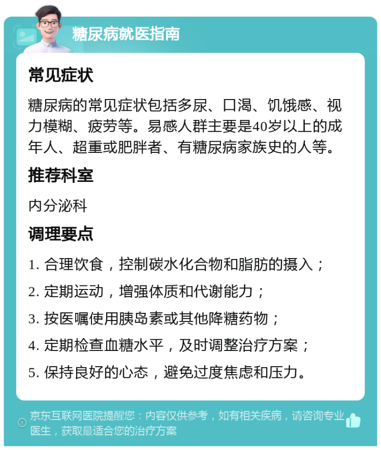 糖尿病就医指南 常见症状 糖尿病的常见症状包括多尿、口渴、饥饿感、视力模糊、疲劳等。易感人群主要是40岁以上的成年人、超重或肥胖者、有糖尿病家族史的人等。 推荐科室 内分泌科 调理要点 1. 合理饮食，控制碳水化合物和脂肪的摄入； 2. 定期运动，增强体质和代谢能力； 3. 按医嘱使用胰岛素或其他降糖药物； 4. 定期检查血糖水平，及时调整治疗方案； 5. 保持良好的心态，避免过度焦虑和压力。