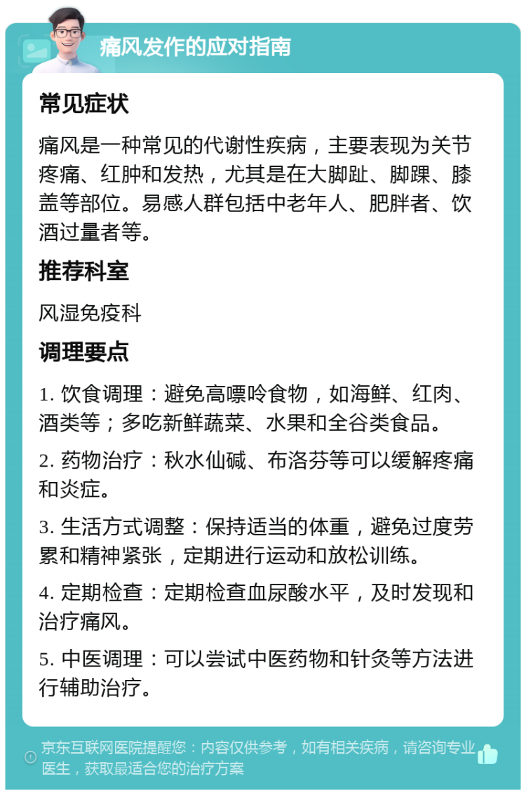 痛风发作的应对指南 常见症状 痛风是一种常见的代谢性疾病，主要表现为关节疼痛、红肿和发热，尤其是在大脚趾、脚踝、膝盖等部位。易感人群包括中老年人、肥胖者、饮酒过量者等。 推荐科室 风湿免疫科 调理要点 1. 饮食调理：避免高嘌呤食物，如海鲜、红肉、酒类等；多吃新鲜蔬菜、水果和全谷类食品。 2. 药物治疗：秋水仙碱、布洛芬等可以缓解疼痛和炎症。 3. 生活方式调整：保持适当的体重，避免过度劳累和精神紧张，定期进行运动和放松训练。 4. 定期检查：定期检查血尿酸水平，及时发现和治疗痛风。 5. 中医调理：可以尝试中医药物和针灸等方法进行辅助治疗。