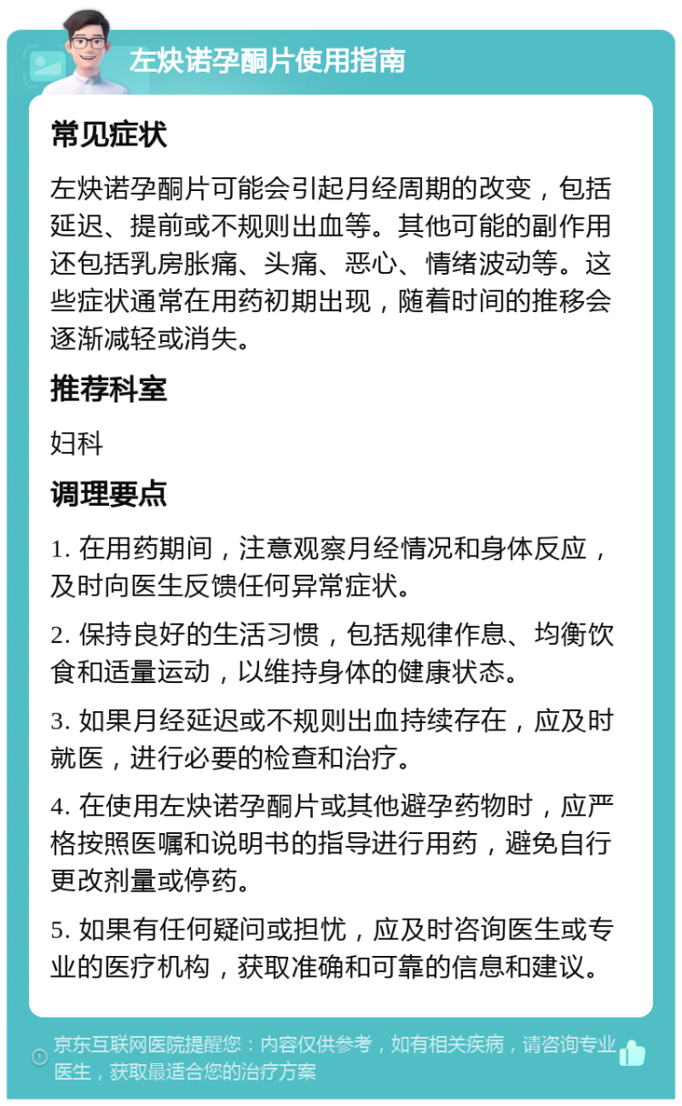 左炔诺孕酮片使用指南 常见症状 左炔诺孕酮片可能会引起月经周期的改变，包括延迟、提前或不规则出血等。其他可能的副作用还包括乳房胀痛、头痛、恶心、情绪波动等。这些症状通常在用药初期出现，随着时间的推移会逐渐减轻或消失。 推荐科室 妇科 调理要点 1. 在用药期间，注意观察月经情况和身体反应，及时向医生反馈任何异常症状。 2. 保持良好的生活习惯，包括规律作息、均衡饮食和适量运动，以维持身体的健康状态。 3. 如果月经延迟或不规则出血持续存在，应及时就医，进行必要的检查和治疗。 4. 在使用左炔诺孕酮片或其他避孕药物时，应严格按照医嘱和说明书的指导进行用药，避免自行更改剂量或停药。 5. 如果有任何疑问或担忧，应及时咨询医生或专业的医疗机构，获取准确和可靠的信息和建议。