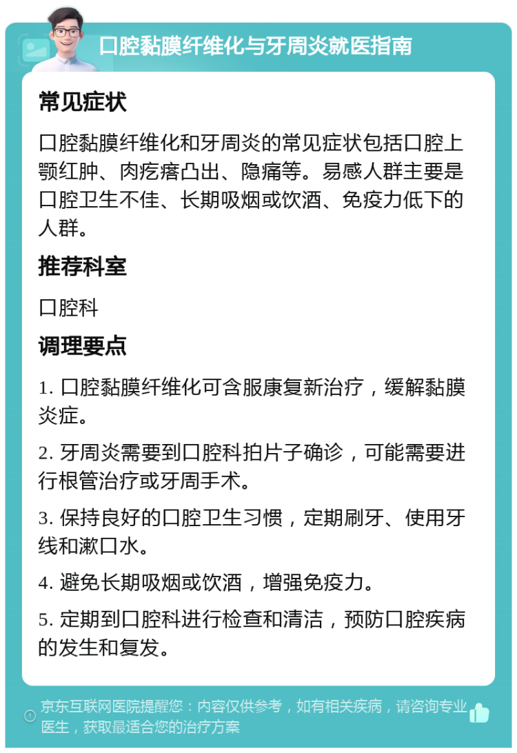 口腔黏膜纤维化与牙周炎就医指南 常见症状 口腔黏膜纤维化和牙周炎的常见症状包括口腔上颚红肿、肉疙瘩凸出、隐痛等。易感人群主要是口腔卫生不佳、长期吸烟或饮酒、免疫力低下的人群。 推荐科室 口腔科 调理要点 1. 口腔黏膜纤维化可含服康复新治疗，缓解黏膜炎症。 2. 牙周炎需要到口腔科拍片子确诊，可能需要进行根管治疗或牙周手术。 3. 保持良好的口腔卫生习惯，定期刷牙、使用牙线和漱口水。 4. 避免长期吸烟或饮酒，增强免疫力。 5. 定期到口腔科进行检查和清洁，预防口腔疾病的发生和复发。