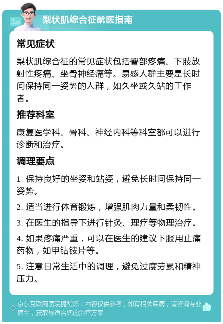 梨状肌综合征就医指南 常见症状 梨状肌综合征的常见症状包括臀部疼痛、下肢放射性疼痛、坐骨神经痛等。易感人群主要是长时间保持同一姿势的人群，如久坐或久站的工作者。 推荐科室 康复医学科、骨科、神经内科等科室都可以进行诊断和治疗。 调理要点 1. 保持良好的坐姿和站姿，避免长时间保持同一姿势。 2. 适当进行体育锻炼，增强肌肉力量和柔韧性。 3. 在医生的指导下进行针灸、理疗等物理治疗。 4. 如果疼痛严重，可以在医生的建议下服用止痛药物，如甲钴铵片等。 5. 注意日常生活中的调理，避免过度劳累和精神压力。