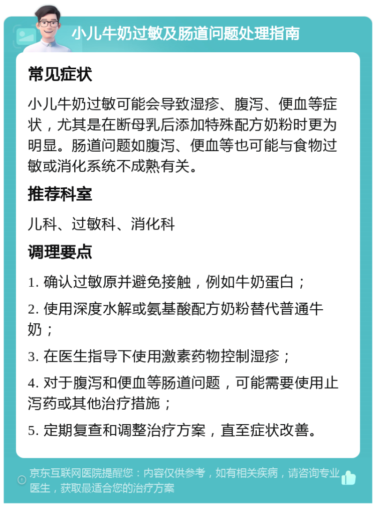 小儿牛奶过敏及肠道问题处理指南 常见症状 小儿牛奶过敏可能会导致湿疹、腹泻、便血等症状，尤其是在断母乳后添加特殊配方奶粉时更为明显。肠道问题如腹泻、便血等也可能与食物过敏或消化系统不成熟有关。 推荐科室 儿科、过敏科、消化科 调理要点 1. 确认过敏原并避免接触，例如牛奶蛋白； 2. 使用深度水解或氨基酸配方奶粉替代普通牛奶； 3. 在医生指导下使用激素药物控制湿疹； 4. 对于腹泻和便血等肠道问题，可能需要使用止泻药或其他治疗措施； 5. 定期复查和调整治疗方案，直至症状改善。