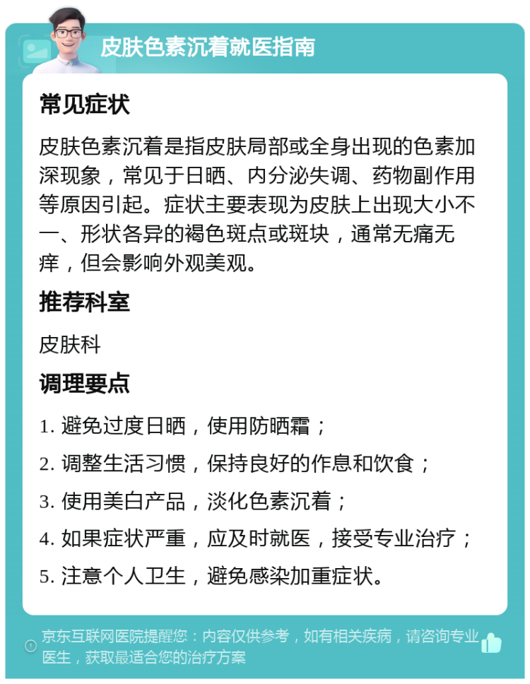 皮肤色素沉着就医指南 常见症状 皮肤色素沉着是指皮肤局部或全身出现的色素加深现象，常见于日晒、内分泌失调、药物副作用等原因引起。症状主要表现为皮肤上出现大小不一、形状各异的褐色斑点或斑块，通常无痛无痒，但会影响外观美观。 推荐科室 皮肤科 调理要点 1. 避免过度日晒，使用防晒霜； 2. 调整生活习惯，保持良好的作息和饮食； 3. 使用美白产品，淡化色素沉着； 4. 如果症状严重，应及时就医，接受专业治疗； 5. 注意个人卫生，避免感染加重症状。