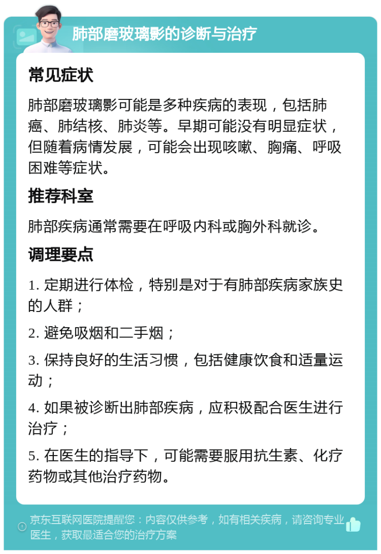 肺部磨玻璃影的诊断与治疗 常见症状 肺部磨玻璃影可能是多种疾病的表现，包括肺癌、肺结核、肺炎等。早期可能没有明显症状，但随着病情发展，可能会出现咳嗽、胸痛、呼吸困难等症状。 推荐科室 肺部疾病通常需要在呼吸内科或胸外科就诊。 调理要点 1. 定期进行体检，特别是对于有肺部疾病家族史的人群； 2. 避免吸烟和二手烟； 3. 保持良好的生活习惯，包括健康饮食和适量运动； 4. 如果被诊断出肺部疾病，应积极配合医生进行治疗； 5. 在医生的指导下，可能需要服用抗生素、化疗药物或其他治疗药物。