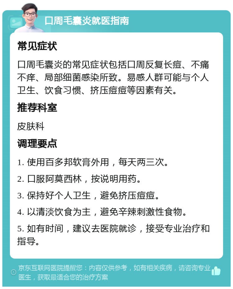 口周毛囊炎就医指南 常见症状 口周毛囊炎的常见症状包括口周反复长痘、不痛不痒、局部细菌感染所致。易感人群可能与个人卫生、饮食习惯、挤压痘痘等因素有关。 推荐科室 皮肤科 调理要点 1. 使用百多邦软膏外用，每天两三次。 2. 口服阿莫西林，按说明用药。 3. 保持好个人卫生，避免挤压痘痘。 4. 以清淡饮食为主，避免辛辣刺激性食物。 5. 如有时间，建议去医院就诊，接受专业治疗和指导。