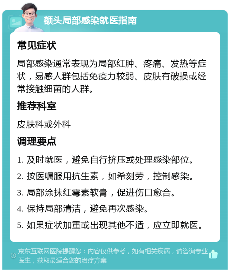 额头局部感染就医指南 常见症状 局部感染通常表现为局部红肿、疼痛、发热等症状，易感人群包括免疫力较弱、皮肤有破损或经常接触细菌的人群。 推荐科室 皮肤科或外科 调理要点 1. 及时就医，避免自行挤压或处理感染部位。 2. 按医嘱服用抗生素，如希刻劳，控制感染。 3. 局部涂抹红霉素软膏，促进伤口愈合。 4. 保持局部清洁，避免再次感染。 5. 如果症状加重或出现其他不适，应立即就医。