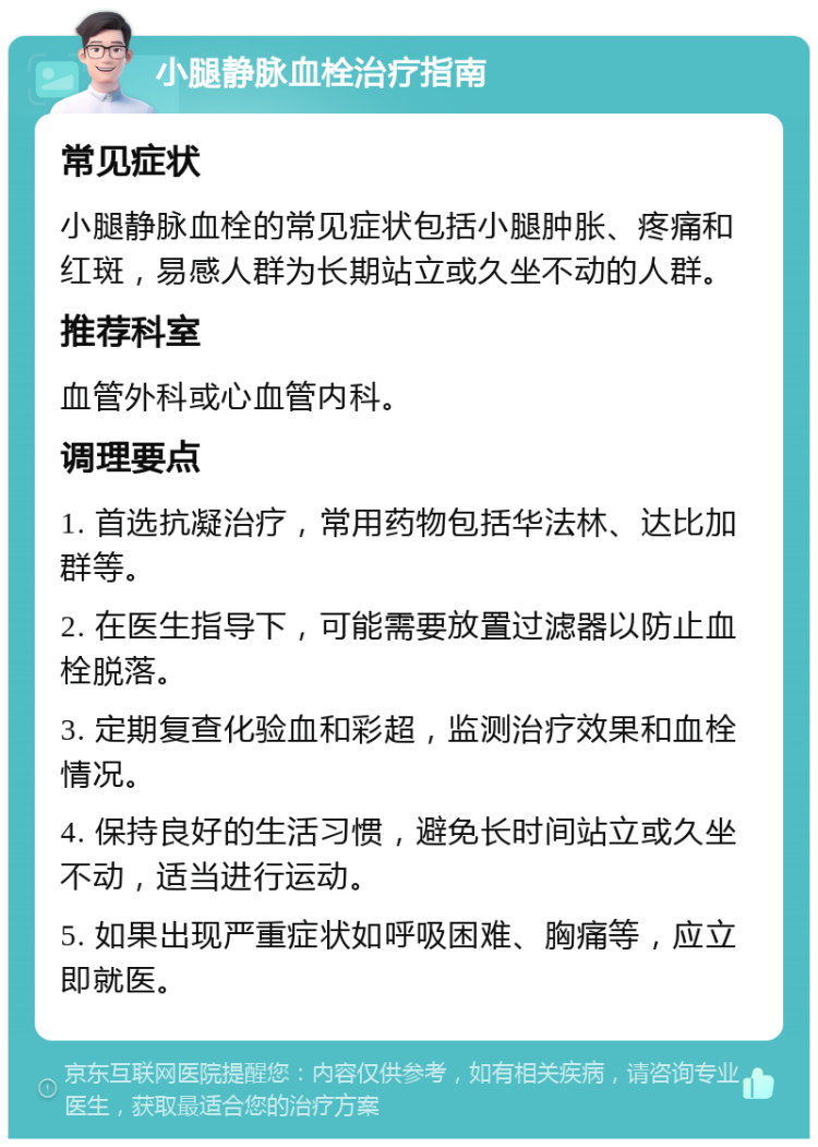 小腿静脉血栓治疗指南 常见症状 小腿静脉血栓的常见症状包括小腿肿胀、疼痛和红斑，易感人群为长期站立或久坐不动的人群。 推荐科室 血管外科或心血管内科。 调理要点 1. 首选抗凝治疗，常用药物包括华法林、达比加群等。 2. 在医生指导下，可能需要放置过滤器以防止血栓脱落。 3. 定期复查化验血和彩超，监测治疗效果和血栓情况。 4. 保持良好的生活习惯，避免长时间站立或久坐不动，适当进行运动。 5. 如果出现严重症状如呼吸困难、胸痛等，应立即就医。