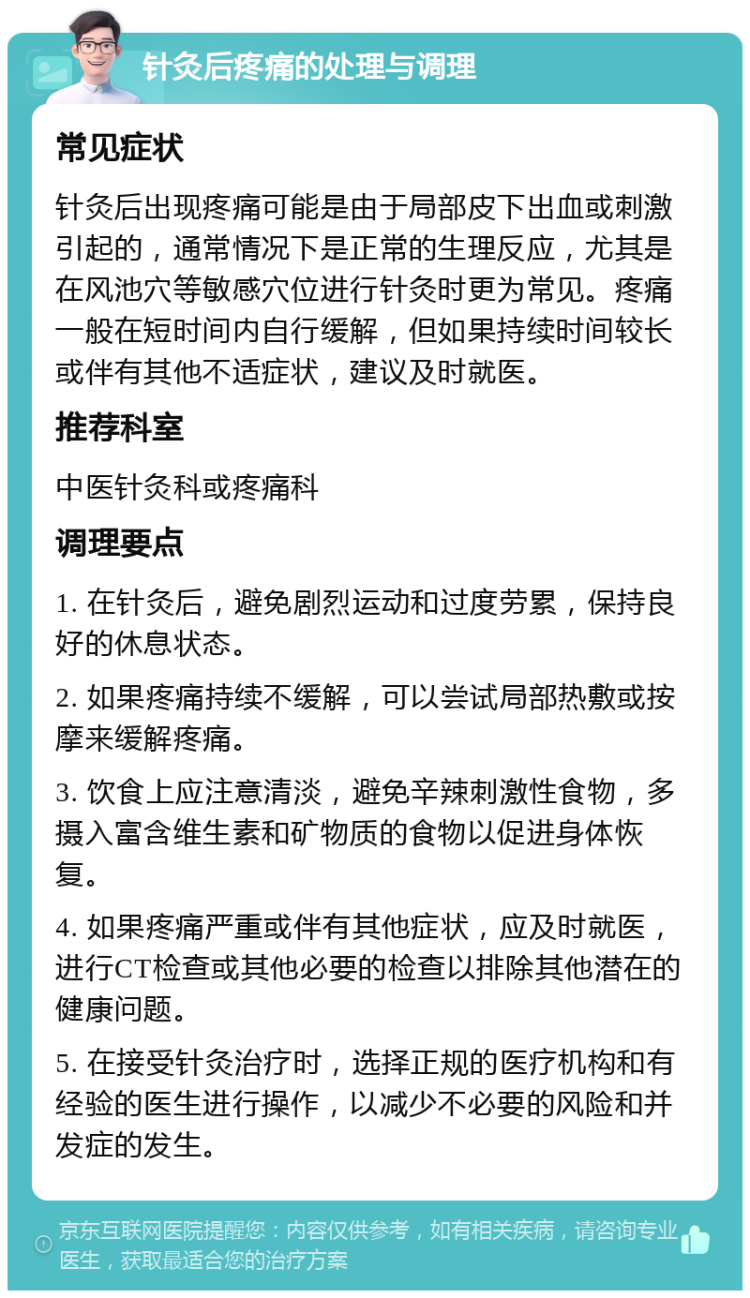 针灸后疼痛的处理与调理 常见症状 针灸后出现疼痛可能是由于局部皮下出血或刺激引起的，通常情况下是正常的生理反应，尤其是在风池穴等敏感穴位进行针灸时更为常见。疼痛一般在短时间内自行缓解，但如果持续时间较长或伴有其他不适症状，建议及时就医。 推荐科室 中医针灸科或疼痛科 调理要点 1. 在针灸后，避免剧烈运动和过度劳累，保持良好的休息状态。 2. 如果疼痛持续不缓解，可以尝试局部热敷或按摩来缓解疼痛。 3. 饮食上应注意清淡，避免辛辣刺激性食物，多摄入富含维生素和矿物质的食物以促进身体恢复。 4. 如果疼痛严重或伴有其他症状，应及时就医，进行CT检查或其他必要的检查以排除其他潜在的健康问题。 5. 在接受针灸治疗时，选择正规的医疗机构和有经验的医生进行操作，以减少不必要的风险和并发症的发生。