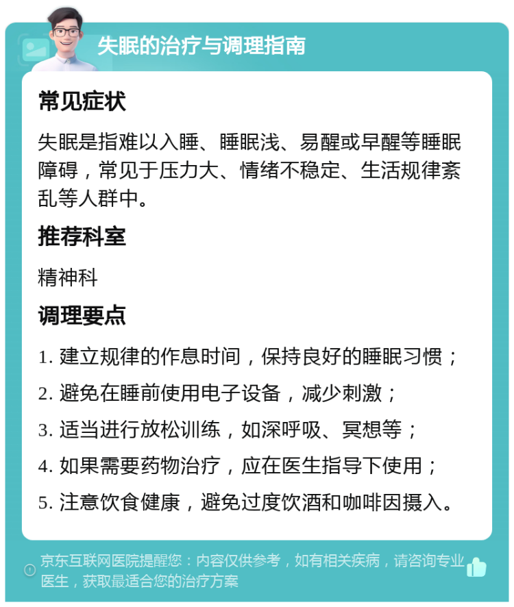 失眠的治疗与调理指南 常见症状 失眠是指难以入睡、睡眠浅、易醒或早醒等睡眠障碍，常见于压力大、情绪不稳定、生活规律紊乱等人群中。 推荐科室 精神科 调理要点 1. 建立规律的作息时间，保持良好的睡眠习惯； 2. 避免在睡前使用电子设备，减少刺激； 3. 适当进行放松训练，如深呼吸、冥想等； 4. 如果需要药物治疗，应在医生指导下使用； 5. 注意饮食健康，避免过度饮酒和咖啡因摄入。