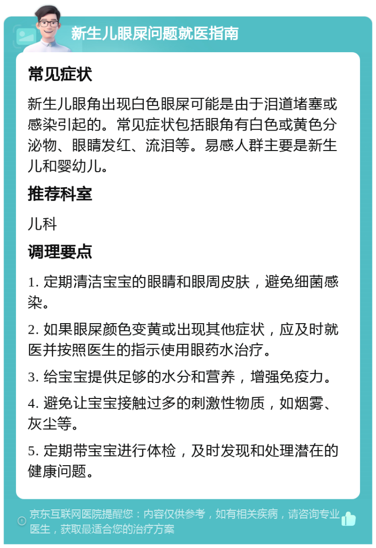 新生儿眼屎问题就医指南 常见症状 新生儿眼角出现白色眼屎可能是由于泪道堵塞或感染引起的。常见症状包括眼角有白色或黄色分泌物、眼睛发红、流泪等。易感人群主要是新生儿和婴幼儿。 推荐科室 儿科 调理要点 1. 定期清洁宝宝的眼睛和眼周皮肤，避免细菌感染。 2. 如果眼屎颜色变黄或出现其他症状，应及时就医并按照医生的指示使用眼药水治疗。 3. 给宝宝提供足够的水分和营养，增强免疫力。 4. 避免让宝宝接触过多的刺激性物质，如烟雾、灰尘等。 5. 定期带宝宝进行体检，及时发现和处理潜在的健康问题。