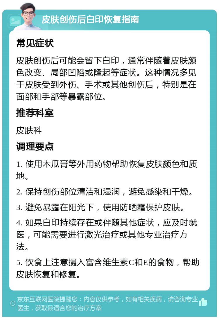 皮肤创伤后白印恢复指南 常见症状 皮肤创伤后可能会留下白印，通常伴随着皮肤颜色改变、局部凹陷或隆起等症状。这种情况多见于皮肤受到外伤、手术或其他创伤后，特别是在面部和手部等暴露部位。 推荐科室 皮肤科 调理要点 1. 使用木瓜膏等外用药物帮助恢复皮肤颜色和质地。 2. 保持创伤部位清洁和湿润，避免感染和干燥。 3. 避免暴露在阳光下，使用防晒霜保护皮肤。 4. 如果白印持续存在或伴随其他症状，应及时就医，可能需要进行激光治疗或其他专业治疗方法。 5. 饮食上注意摄入富含维生素C和E的食物，帮助皮肤恢复和修复。