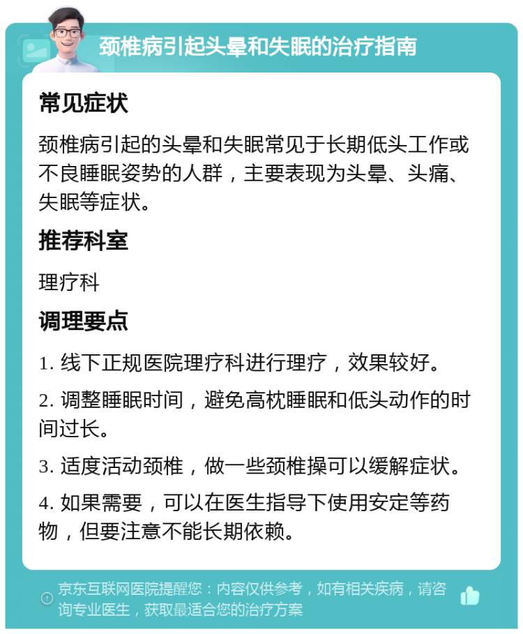 颈椎病引起头晕和失眠的治疗指南 常见症状 颈椎病引起的头晕和失眠常见于长期低头工作或不良睡眠姿势的人群，主要表现为头晕、头痛、失眠等症状。 推荐科室 理疗科 调理要点 1. 线下正规医院理疗科进行理疗，效果较好。 2. 调整睡眠时间，避免高枕睡眠和低头动作的时间过长。 3. 适度活动颈椎，做一些颈椎操可以缓解症状。 4. 如果需要，可以在医生指导下使用安定等药物，但要注意不能长期依赖。