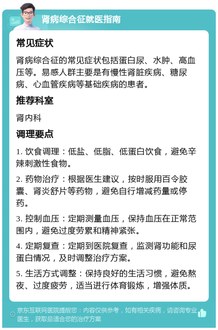 肾病综合征就医指南 常见症状 肾病综合征的常见症状包括蛋白尿、水肿、高血压等。易感人群主要是有慢性肾脏疾病、糖尿病、心血管疾病等基础疾病的患者。 推荐科室 肾内科 调理要点 1. 饮食调理：低盐、低脂、低蛋白饮食，避免辛辣刺激性食物。 2. 药物治疗：根据医生建议，按时服用百令胶囊、肾炎舒片等药物，避免自行增减药量或停药。 3. 控制血压：定期测量血压，保持血压在正常范围内，避免过度劳累和精神紧张。 4. 定期复查：定期到医院复查，监测肾功能和尿蛋白情况，及时调整治疗方案。 5. 生活方式调整：保持良好的生活习惯，避免熬夜、过度疲劳，适当进行体育锻炼，增强体质。