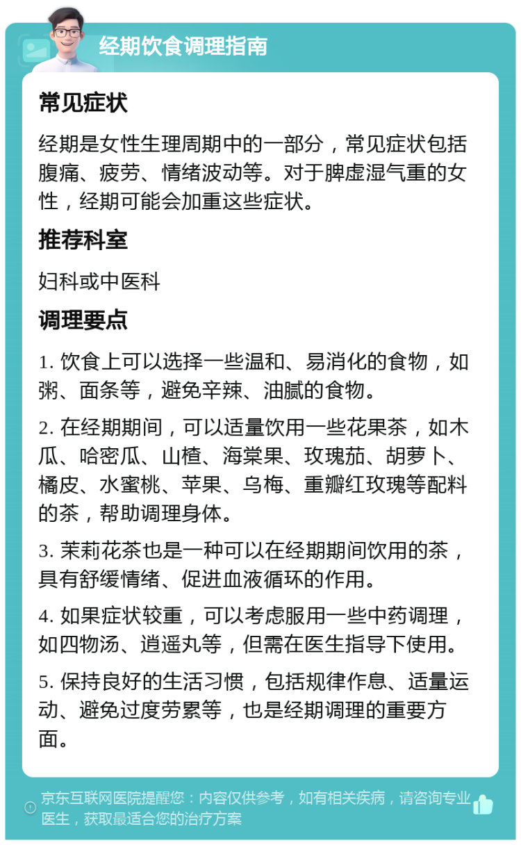 经期饮食调理指南 常见症状 经期是女性生理周期中的一部分，常见症状包括腹痛、疲劳、情绪波动等。对于脾虚湿气重的女性，经期可能会加重这些症状。 推荐科室 妇科或中医科 调理要点 1. 饮食上可以选择一些温和、易消化的食物，如粥、面条等，避免辛辣、油腻的食物。 2. 在经期期间，可以适量饮用一些花果茶，如木瓜、哈密瓜、山楂、海棠果、玫瑰茄、胡萝卜、橘皮、水蜜桃、苹果、乌梅、重瓣红玫瑰等配料的茶，帮助调理身体。 3. 茉莉花茶也是一种可以在经期期间饮用的茶，具有舒缓情绪、促进血液循环的作用。 4. 如果症状较重，可以考虑服用一些中药调理，如四物汤、逍遥丸等，但需在医生指导下使用。 5. 保持良好的生活习惯，包括规律作息、适量运动、避免过度劳累等，也是经期调理的重要方面。