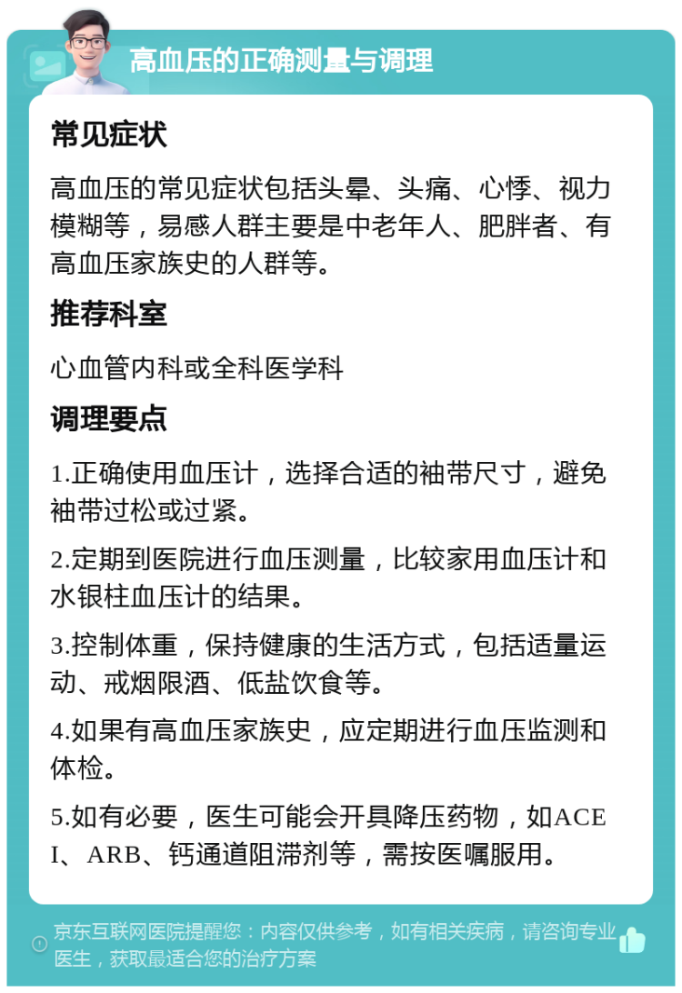 高血压的正确测量与调理 常见症状 高血压的常见症状包括头晕、头痛、心悸、视力模糊等，易感人群主要是中老年人、肥胖者、有高血压家族史的人群等。 推荐科室 心血管内科或全科医学科 调理要点 1.正确使用血压计，选择合适的袖带尺寸，避免袖带过松或过紧。 2.定期到医院进行血压测量，比较家用血压计和水银柱血压计的结果。 3.控制体重，保持健康的生活方式，包括适量运动、戒烟限酒、低盐饮食等。 4.如果有高血压家族史，应定期进行血压监测和体检。 5.如有必要，医生可能会开具降压药物，如ACEI、ARB、钙通道阻滞剂等，需按医嘱服用。