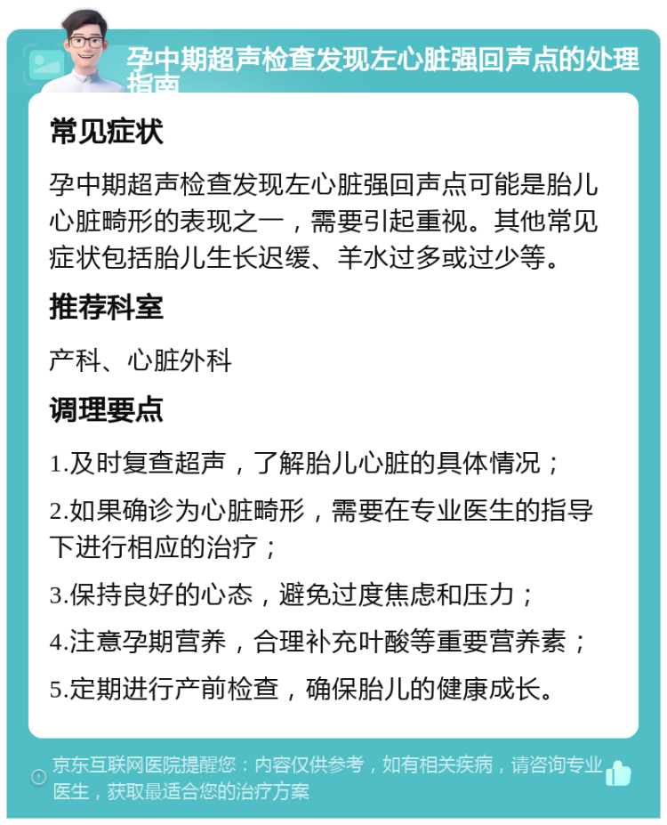 孕中期超声检查发现左心脏强回声点的处理指南 常见症状 孕中期超声检查发现左心脏强回声点可能是胎儿心脏畸形的表现之一，需要引起重视。其他常见症状包括胎儿生长迟缓、羊水过多或过少等。 推荐科室 产科、心脏外科 调理要点 1.及时复查超声，了解胎儿心脏的具体情况； 2.如果确诊为心脏畸形，需要在专业医生的指导下进行相应的治疗； 3.保持良好的心态，避免过度焦虑和压力； 4.注意孕期营养，合理补充叶酸等重要营养素； 5.定期进行产前检查，确保胎儿的健康成长。