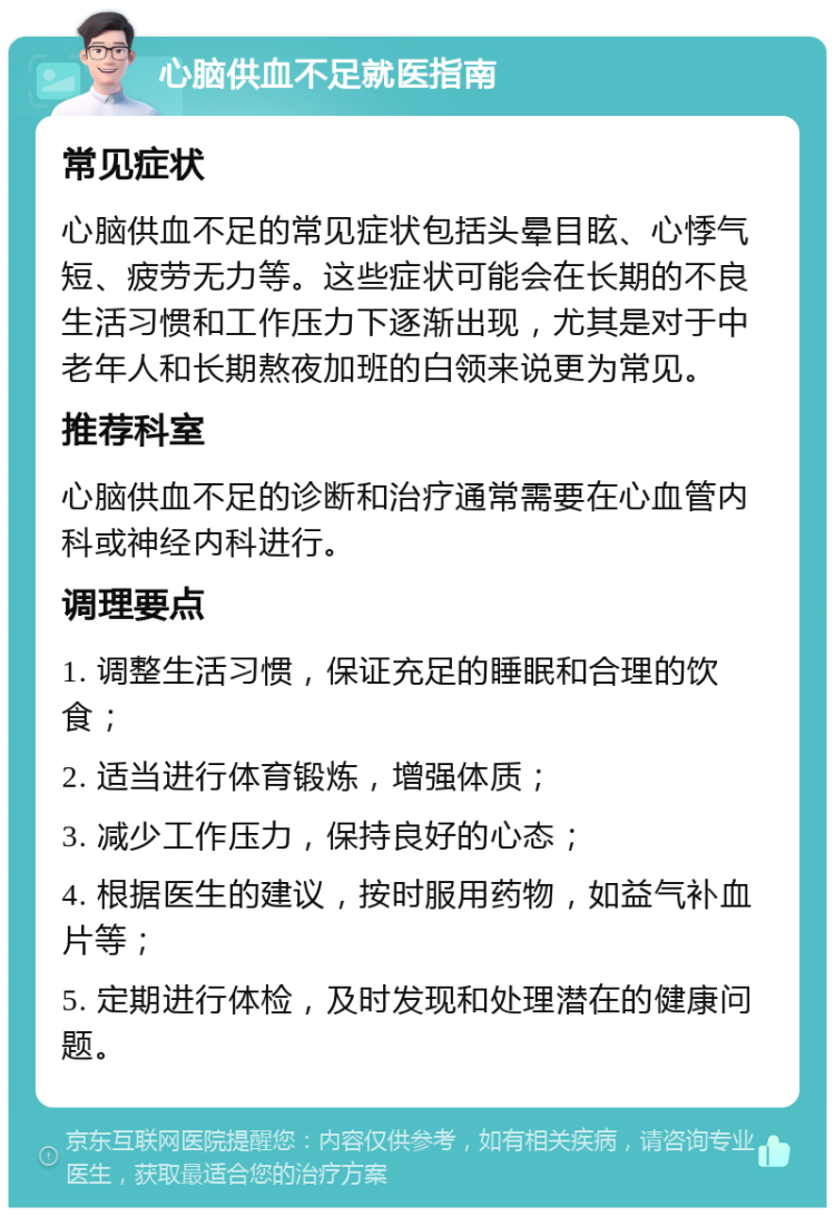 心脑供血不足就医指南 常见症状 心脑供血不足的常见症状包括头晕目眩、心悸气短、疲劳无力等。这些症状可能会在长期的不良生活习惯和工作压力下逐渐出现，尤其是对于中老年人和长期熬夜加班的白领来说更为常见。 推荐科室 心脑供血不足的诊断和治疗通常需要在心血管内科或神经内科进行。 调理要点 1. 调整生活习惯，保证充足的睡眠和合理的饮食； 2. 适当进行体育锻炼，增强体质； 3. 减少工作压力，保持良好的心态； 4. 根据医生的建议，按时服用药物，如益气补血片等； 5. 定期进行体检，及时发现和处理潜在的健康问题。