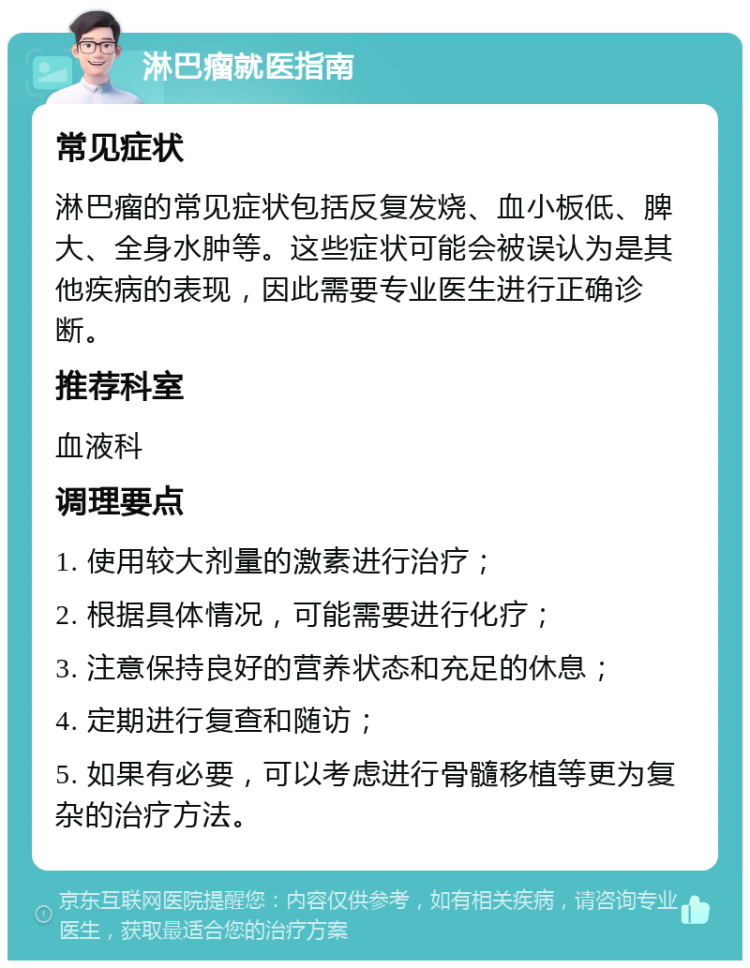 淋巴瘤就医指南 常见症状 淋巴瘤的常见症状包括反复发烧、血小板低、脾大、全身水肿等。这些症状可能会被误认为是其他疾病的表现，因此需要专业医生进行正确诊断。 推荐科室 血液科 调理要点 1. 使用较大剂量的激素进行治疗； 2. 根据具体情况，可能需要进行化疗； 3. 注意保持良好的营养状态和充足的休息； 4. 定期进行复查和随访； 5. 如果有必要，可以考虑进行骨髓移植等更为复杂的治疗方法。