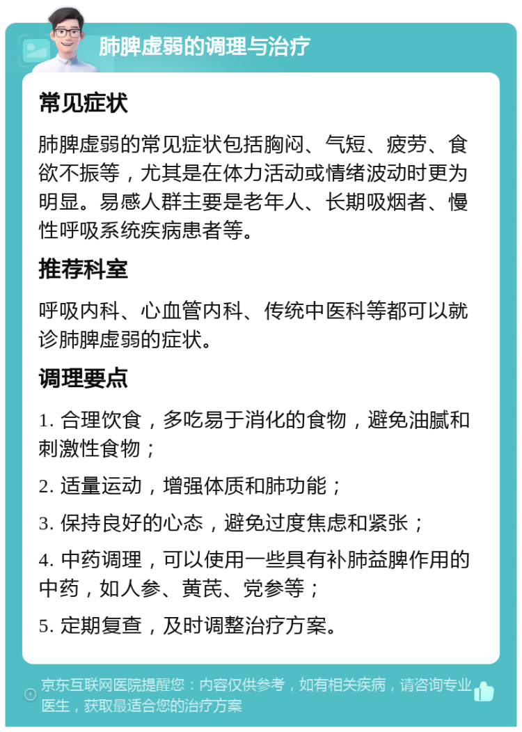 肺脾虚弱的调理与治疗 常见症状 肺脾虚弱的常见症状包括胸闷、气短、疲劳、食欲不振等，尤其是在体力活动或情绪波动时更为明显。易感人群主要是老年人、长期吸烟者、慢性呼吸系统疾病患者等。 推荐科室 呼吸内科、心血管内科、传统中医科等都可以就诊肺脾虚弱的症状。 调理要点 1. 合理饮食，多吃易于消化的食物，避免油腻和刺激性食物； 2. 适量运动，增强体质和肺功能； 3. 保持良好的心态，避免过度焦虑和紧张； 4. 中药调理，可以使用一些具有补肺益脾作用的中药，如人参、黄芪、党参等； 5. 定期复查，及时调整治疗方案。