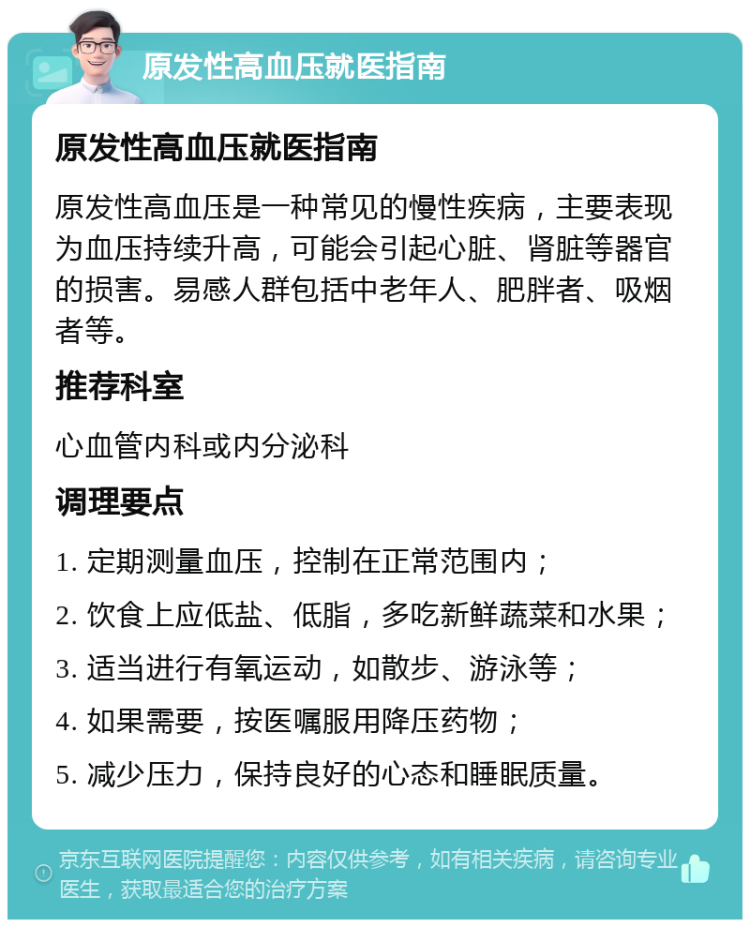 原发性高血压就医指南 原发性高血压就医指南 原发性高血压是一种常见的慢性疾病，主要表现为血压持续升高，可能会引起心脏、肾脏等器官的损害。易感人群包括中老年人、肥胖者、吸烟者等。 推荐科室 心血管内科或内分泌科 调理要点 1. 定期测量血压，控制在正常范围内； 2. 饮食上应低盐、低脂，多吃新鲜蔬菜和水果； 3. 适当进行有氧运动，如散步、游泳等； 4. 如果需要，按医嘱服用降压药物； 5. 减少压力，保持良好的心态和睡眠质量。